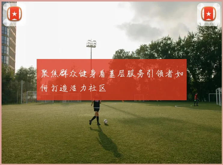聚焦群众健身看基层服务引领者如何打造活力社区