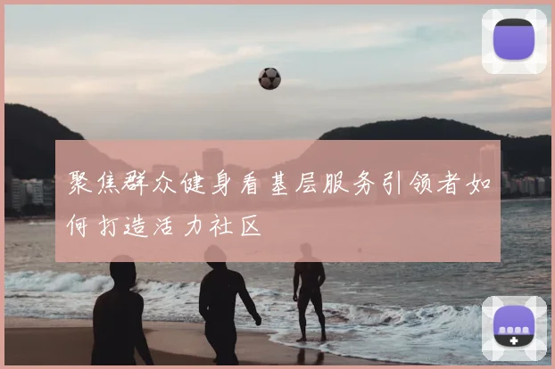 聚焦群众健身看基层服务引领者如何打造活力社区